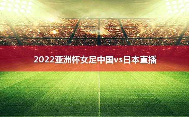 2022亚洲杯女足中国vs日本直播(2022亚洲杯女足中国vs日本直播回放)