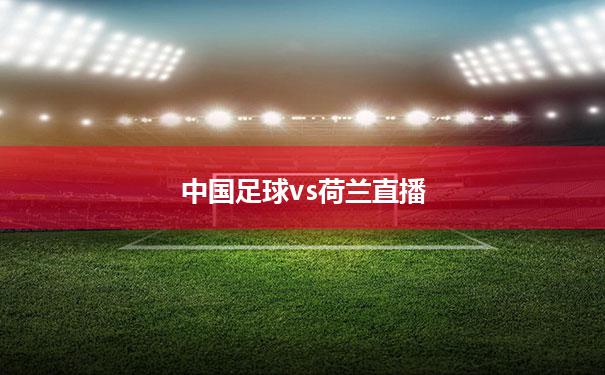 中国足球vs荷兰直播(中国vs荷兰足球比赛直播)